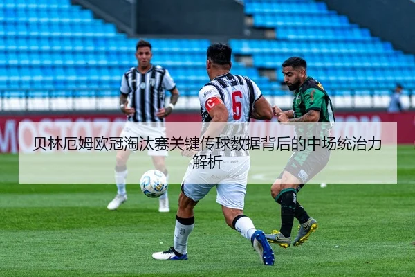贝林厄姆欧冠淘汰赛关键传球数据背后的中场统治力解析