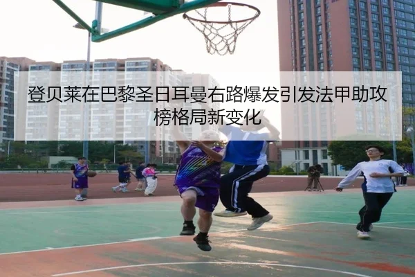 登贝莱在巴黎圣日耳曼右路爆发引发法甲助攻榜格局新变化