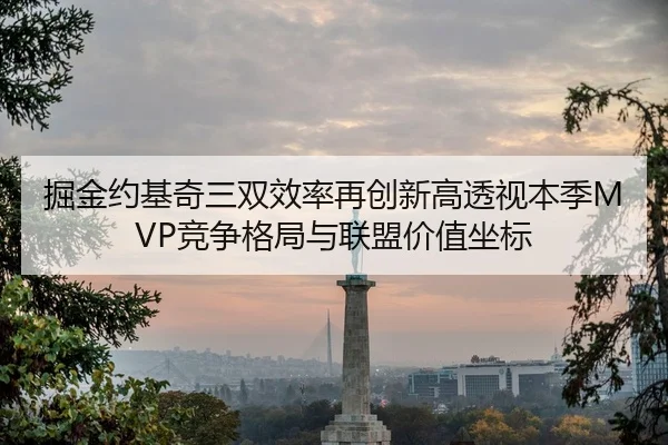 掘金约基奇三双效率再创新高透视本季MVP竞争格局与联盟价值坐标