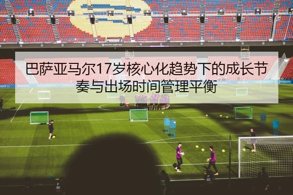 巴萨亚马尔17岁核心化趋势下的成长节奏与出场时间管理平衡