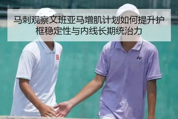 马刺观察文班亚马增肌计划如何提升护框稳定性与内线长期统治力