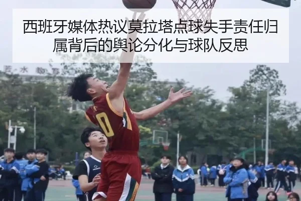 西班牙媒体热议莫拉塔点球失手责任归属背后的舆论分化与球队反思