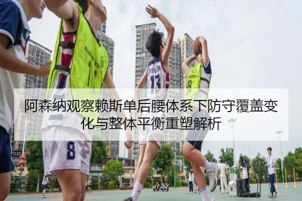 阿森纳观察赖斯单后腰体系下防守覆盖变化与整体平衡重塑解析