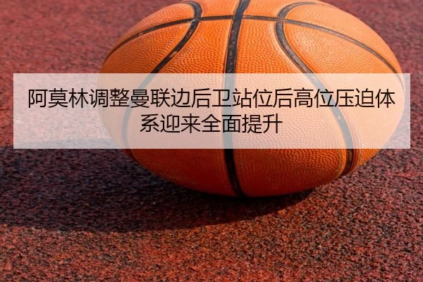 阿莫林调整曼联边后卫站位后高位压迫体系迎来全面提升