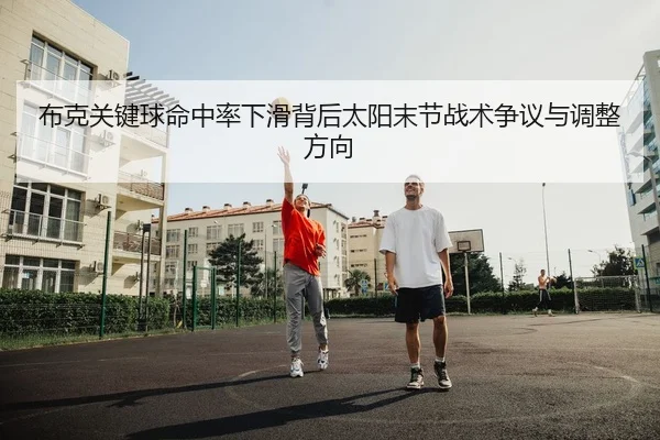 布克关键球命中率下滑背后太阳末节战术争议与调整方向
