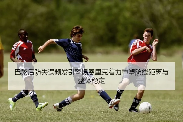巴黎后防失误频发引警惕恩里克着力重塑防线距离与整体稳定