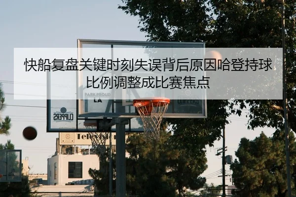 快船复盘关键时刻失误背后原因哈登持球比例调整成比赛焦点